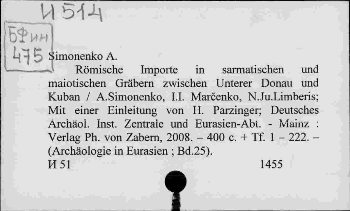 ﻿ч^Б Simonenko А.
—■ І...И ■■1*4, 1 Römische
Importe in sarmatischen und
maiotischen Gräbern zwischen Unterer Donau und
Kuban / A.Simonenko, LI. Marcenko, N.Ju.Limberis; Mit einer Einleitung von H. Parzinger; Deutsches Archäol. Inst. Zentrale und Eurasien-Abi. - Mainz : Verlag Ph. von Zabem, 2008. - 400 c. + Tf. 1 - 222. -(Archäologie in Eurasien ; Bd.25).
И 51	1455